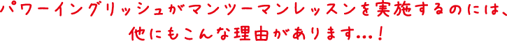 パワーイングリッシュがマンツーマンレッスンを実施するのには、
他にもこんな理由があります ！