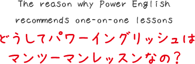 The reason why Power English
recommends one-on-one lessons
どうしてパワーイングリッシュは
マンツーマンレッスンなの？